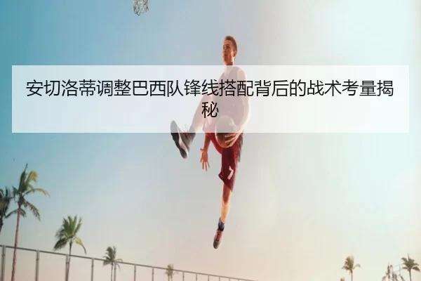 安切洛蒂调整巴西队锋线搭配背后的战术考量揭秘