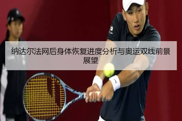 纳达尔法网后身体恢复进度分析与奥运双线前景展望